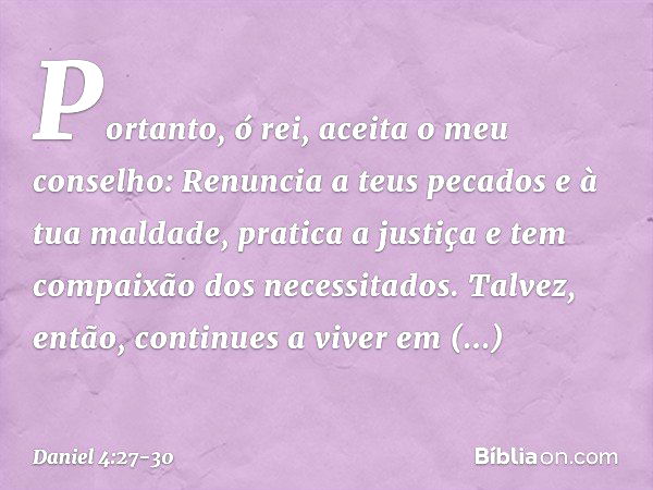 Portanto, ó rei, aceita o meu conselho: Renuncia a teus pecados e à tua maldade, pratica a justiça e tem compaixão dos necessitados. Talvez, então, continues a 