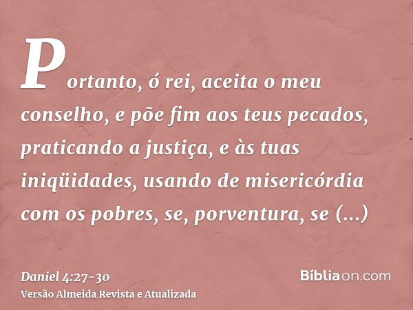 Portanto, ó rei, aceita o meu conselho, e põe fim aos teus pecados, praticando a justiça, e às tuas iniqüidades, usando de misericórdia com os pobres, se, porve