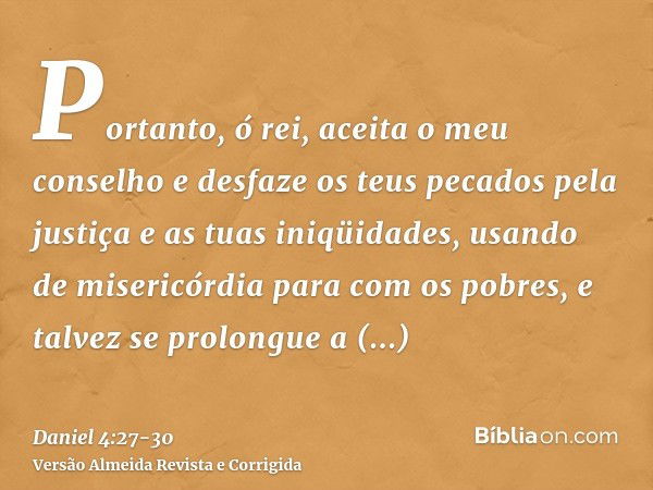 Portanto, ó rei, aceita o meu conselho e desfaze os teus pecados pela justiça e as tuas iniqüidades, usando de misericórdia para com os pobres, e talvez se prol