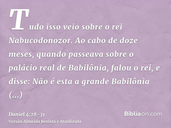 Tudo isso veio sobre o rei Nabucodonozor.Ao cabo de doze meses, quando passeava sobre o palácio real de Babilônia,falou o rei, e disse: Não é esta a grande Babi