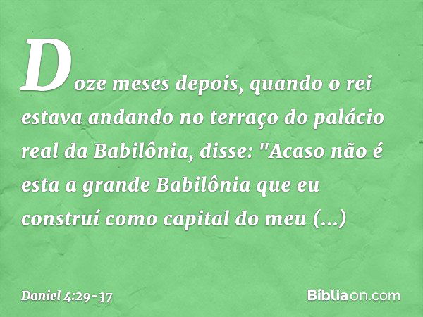 Doze meses depois, quando o rei estava andando no terraço do palácio real da Babilônia, disse: "Acaso não é esta a grande Babilônia que eu construí como capital