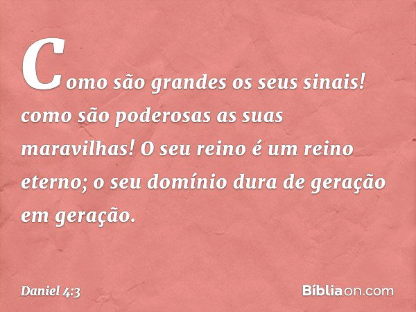 Como são grandes os seus sinais!
como são poderosas as suas maravilhas!
O seu reino é um reino eterno;
o seu domínio dura
de geração em geração. -- Daniel 4:3