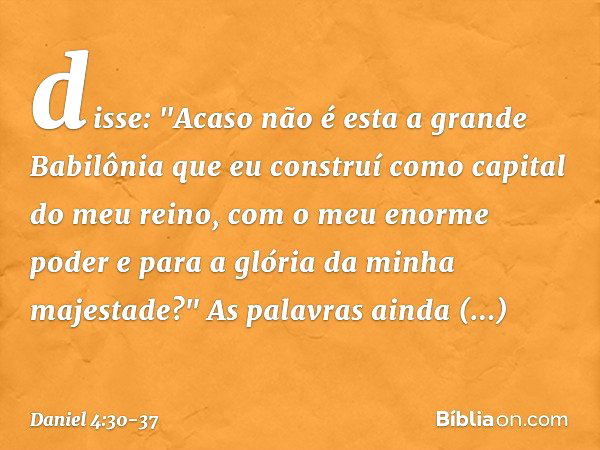 disse: "Acaso não é esta a grande Babilônia que eu construí como capital do meu reino, com o meu enorme poder e para a glória da minha majestade?" As palavras a