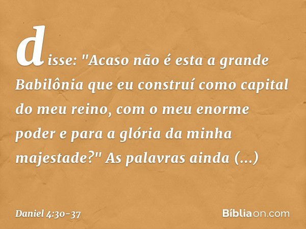 disse: "Acaso não é esta a grande Babilônia que eu construí como capital do meu reino, com o meu enorme poder e para a glória da minha majestade?" As palavras a