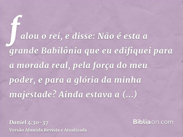 falou o rei, e disse: Não é esta a grande Babilônia que eu edifiquei para a morada real, pela força do meu poder, e para a glória da minha majestade?Ainda estav