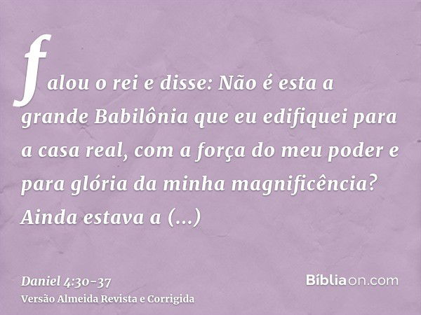 falou o rei e disse: Não é esta a grande Babilônia que eu edifiquei para a casa real, com a força do meu poder e para glória da minha magnificência?Ainda estava