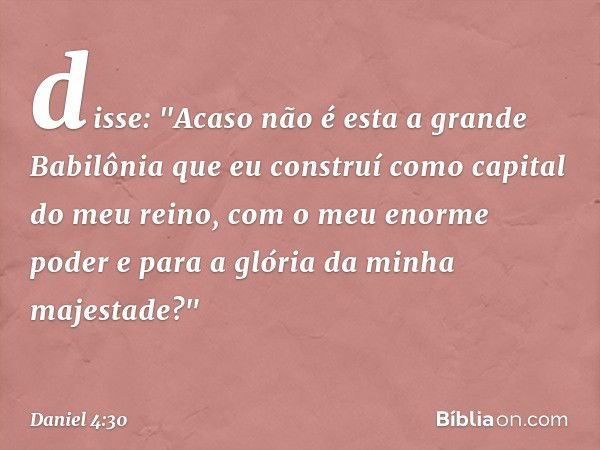 disse: "Acaso não é esta a grande Babilônia que eu construí como capital do meu reino, com o meu enorme poder e para a glória da minha majestade?" -- Daniel 4:3