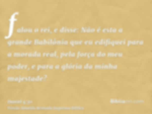 falou o rei, e disse: Não é esta a grande Babilônia que eu edifiquei para a morada real, pela força do meu poder, e para a glória da minha majestade?