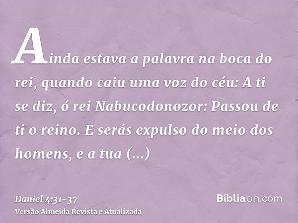 Ainda estava a palavra na boca do rei, quando caiu uma voz do céu: A ti se diz, ó rei Nabucodonozor: Passou de ti o reino.E serás expulso do meio dos homens, e 