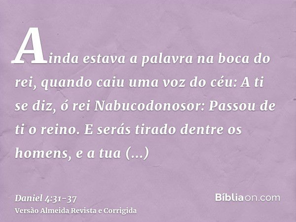 Ainda estava a palavra na boca do rei, quando caiu uma voz do céu: A ti se diz, ó rei Nabucodonosor: Passou de ti o reino.E serás tirado dentre os homens, e a t