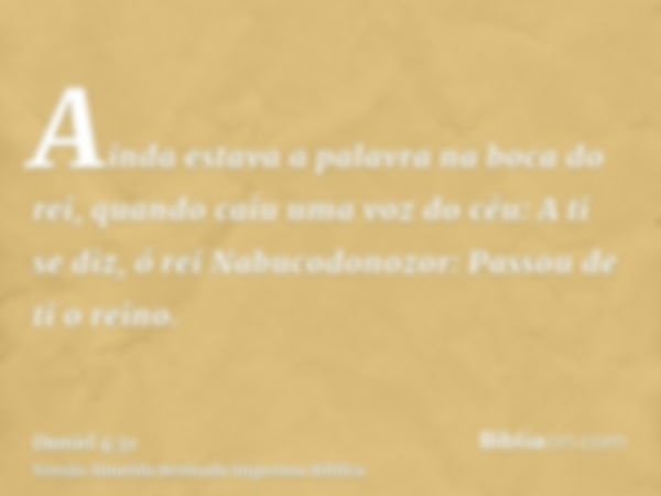 Ainda estava a palavra na boca do rei, quando caiu uma voz do céu: A ti se diz, ó rei Nabucodonozor: Passou de ti o reino.