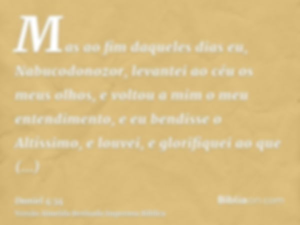 Mas ao fim daqueles dias eu, Nabucodonozor, levantei ao céu os meus olhos, e voltou a mim o meu entendimento, e eu bendisse o Altíssimo, e louvei, e glorifiquei