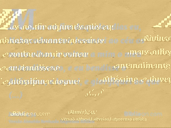 Mas ao fim daqueles dias eu, Nabucodonozor, levantei ao céu os meus olhos, e voltou a mim o meu entendimento, e eu bendisse o Altíssimo, e louvei, e glorifiquei