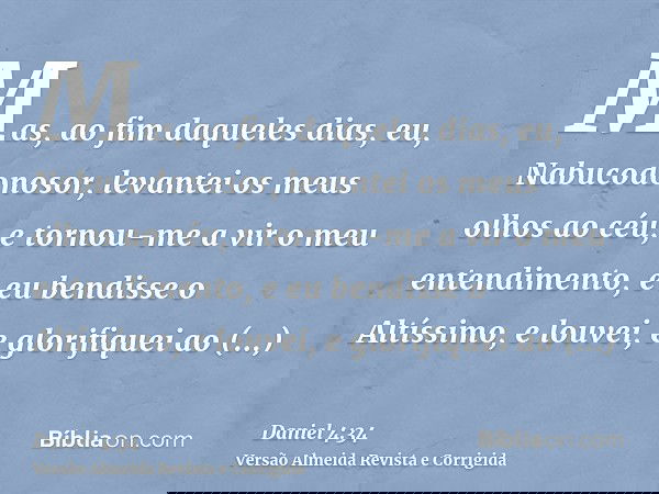 Mas, ao fim daqueles dias, eu, Nabucodonosor, levantei os meus olhos ao céu, e tornou-me a vir o meu entendimento, e eu bendisse o Altíssimo, e louvei, e glorif