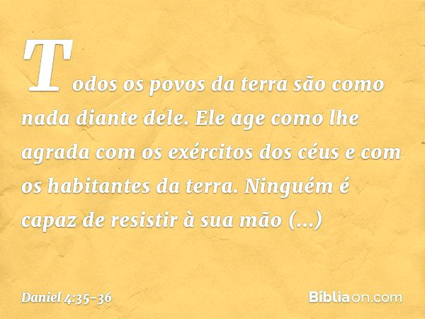 Todos os povos da terra
são como nada diante dele.
Ele age como lhe agrada
com os exércitos dos céus
e com os habitantes da terra.
Ninguém é capaz de resistir à