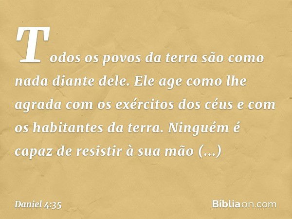 Todos os povos da terra
são como nada diante dele.
Ele age como lhe agrada
com os exércitos dos céus
e com os habitantes da terra.
Ninguém é capaz de resistir à