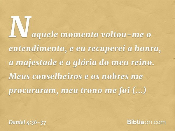 Naquele momento voltou-me o entendi­mento, e eu recuperei a honra, a majestade e a glória do meu reino. Meus conselheiros e os nobres me procuraram, meu trono m