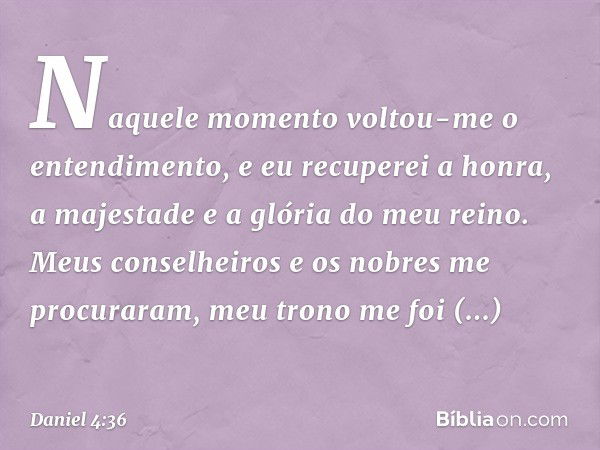 Naquele momento voltou-me o entendi­mento, e eu recuperei a honra, a majestade e a glória do meu reino. Meus conselheiros e os nobres me procuraram, meu trono m