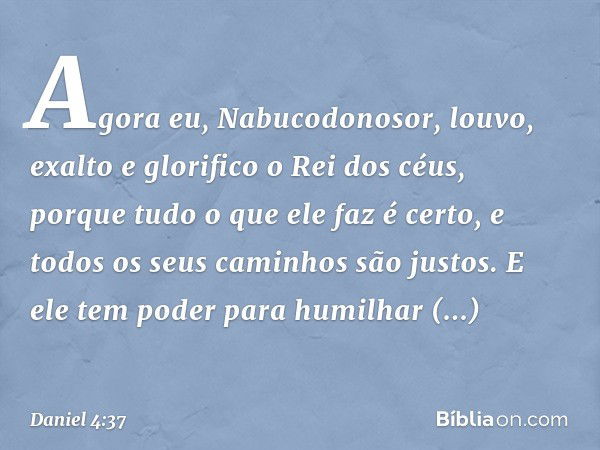 Agora eu, Nabucodonosor, louvo, exalto e glorifico o Rei dos céus, porque tudo o que ele faz é certo, e todos os seus caminhos são justos. E ele tem poder para 