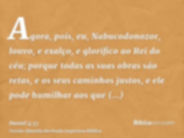 Agora, pois, eu, Nabucodonozor, louvo, e exalço, e glorifico ao Rei do céu; porque todas as suas obras são retas, e os seus caminhos justos, e ele pode humilhar