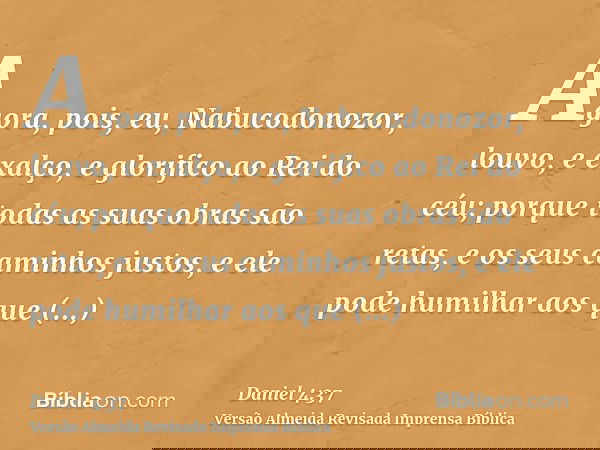 Agora, pois, eu, Nabucodonozor, louvo, e exalço, e glorifico ao Rei do céu; porque todas as suas obras são retas, e os seus caminhos justos, e ele pode humilhar