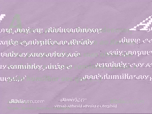 Agora, pois, eu, Nabucodonosor, louvo, e exalço, e glorifico ao Rei dos céus; porque todas as suas obras são verdades; e os seus caminhos, juízo, e pode humilha