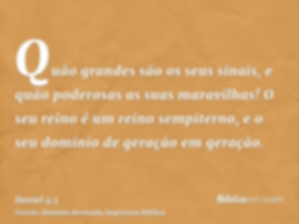 Quão grandes são os seus sinais, e quão poderosas as suas maravilhas! O seu reino é um reino sempiterno, e o seu domínio de geração em geração.