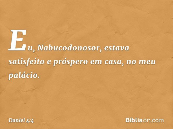 Eu, Nabucodonosor, estava satisfeito e próspero em casa, no meu palácio. -- Daniel 4:4