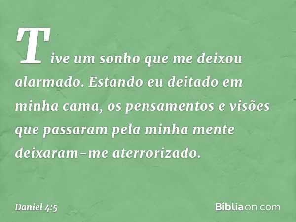 Tive um sonho que me deixou alarmado. Estando eu deitado em minha cama, os pensamentos e visões que passaram pela minha mente deixaram-me aterrorizado. -- Danie