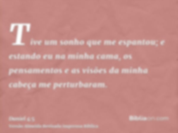 Tive um sonho que me espantou; e estando eu na minha cama, os pensamentos e as visões da minha cabeça me perturbaram.