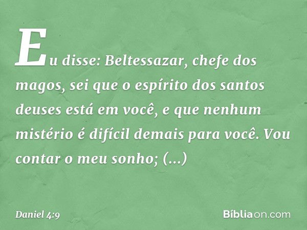 Eu disse: Beltessazar, chefe dos magos, sei que o espírito dos santos deuses está em você, e que nenhum mistério é difícil demais para você. Vou contar o meu so