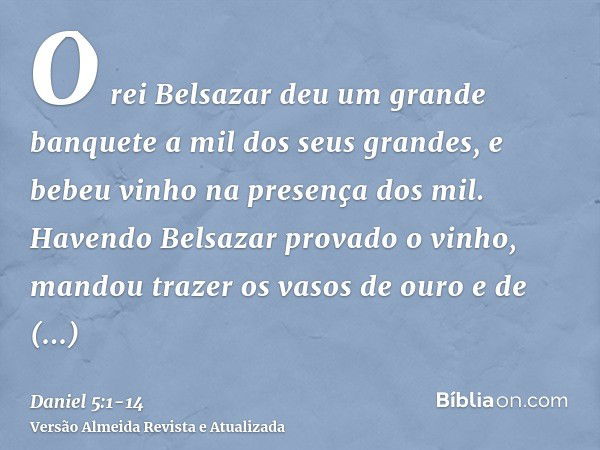 O rei Belsazar deu um grande banquete a mil dos seus grandes, e bebeu vinho na presença dos mil.Havendo Belsazar provado o vinho, mandou trazer os vasos de ouro