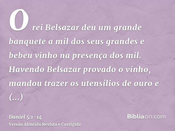 O rei Belsazar deu um grande banquete a mil dos seus grandes e bebeu vinho na presença dos mil.Havendo Belsazar provado o vinho, mandou trazer os utensílios de 