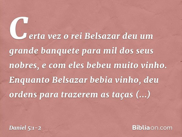 Certa vez o rei Belsazar deu um grande banquete para mil dos seus nobres, e com eles bebeu muito vinho. Enquanto Belsazar bebia vinho, deu ordens para trazerem 