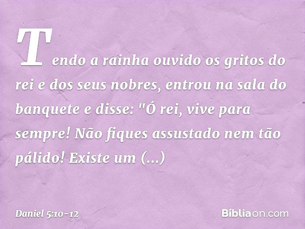 Tendo a rainha ouvido os gritos do rei e dos seus nobres, entrou na sala do banquete e disse: "Ó rei, vive para sempre! Não fiques assustado nem tão pálido! Exi