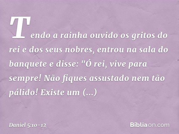 Tendo a rainha ouvido os gritos do rei e dos seus nobres, entrou na sala do banquete e disse: "Ó rei, vive para sempre! Não fiques assustado nem tão pálido! Exi