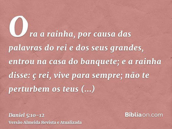 Ora a rainha, por causa das palavras do rei e dos seus grandes, entrou na casa do banquete; e a rainha disse: ç rei, vive para sempre; não te perturbem os teus 