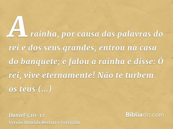 A rainha, por causa das palavras do rei e dos seus grandes, entrou na casa do banquete; e falou a rainha e disse: Ó rei, vive eternamente! Não te turbem os teus