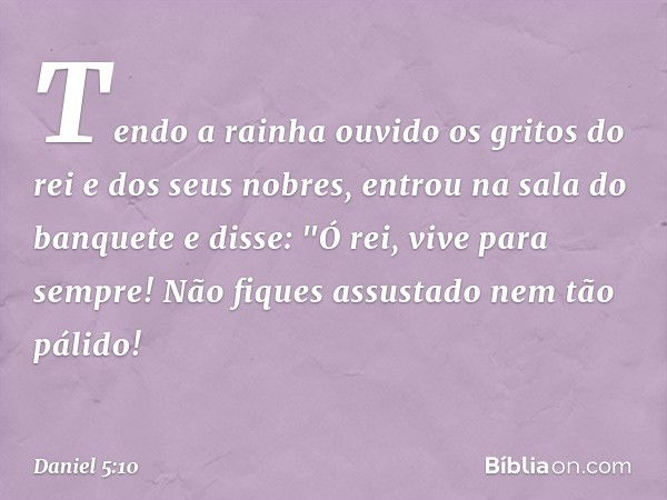 Tendo a rainha ouvido os gritos do rei e dos seus nobres, entrou na sala do banquete e disse: "Ó rei, vive para sempre! Não fiques assustado nem tão pálido! -- 