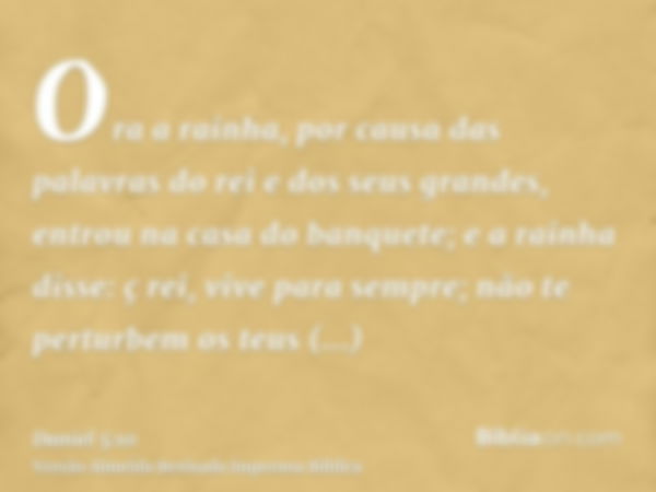 Ora a rainha, por causa das palavras do rei e dos seus grandes, entrou na casa do banquete; e a rainha disse: ç rei, vive para sempre; não te perturbem os teus 