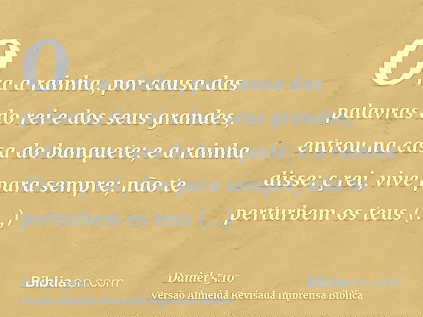 Ora a rainha, por causa das palavras do rei e dos seus grandes, entrou na casa do banquete; e a rainha disse: ç rei, vive para sempre; não te perturbem os teus