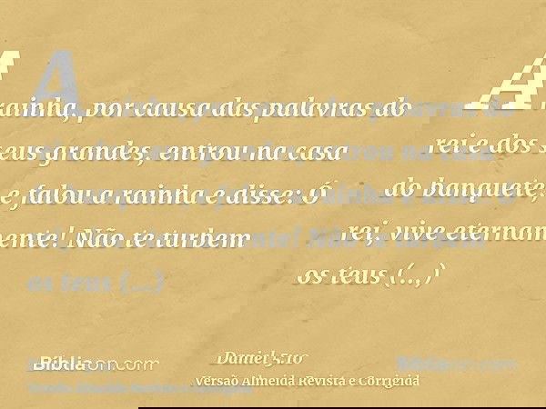 A rainha, por causa das palavras do rei e dos seus grandes, entrou na casa do banquete; e falou a rainha e disse: Ó rei, vive eternamente! Não te turbem os teus