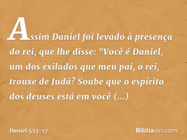 Assim Daniel foi levado à presença do rei, que lhe disse: "Você é Daniel, um dos exilados que meu pai, o rei, trouxe de Judá? Soube que o espírito dos deuses es