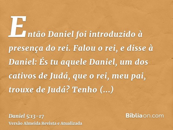 Então Daniel foi introduzido à presença do rei. Falou o rei, e disse à Daniel: És tu aquele Daniel, um dos cativos de Judá, que o rei, meu pai, trouxe de Judá?T