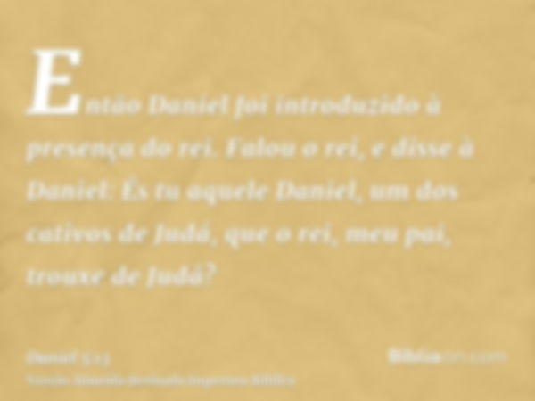 Então Daniel foi introduzido à presença do rei. Falou o rei, e disse à Daniel: És tu aquele Daniel, um dos cativos de Judá, que o rei, meu pai, trouxe de Judá?