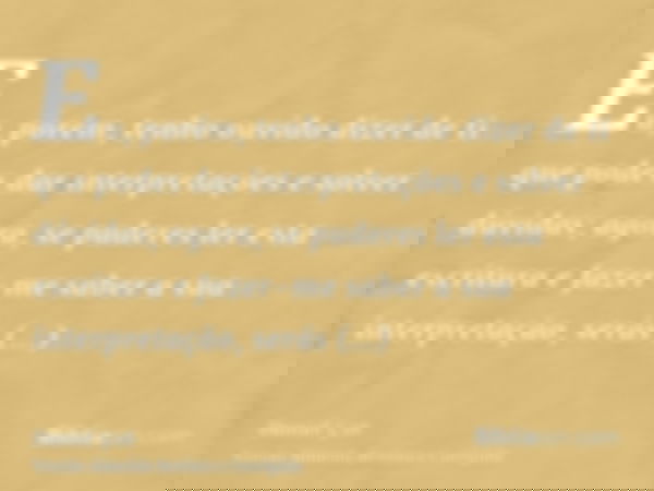 Eu, porém, tenho ouvido dizer de ti que podes dar interpretações e solver dúvidas; agora, se puderes ler esta escritura e fazer-me saber a sua interpretação, se