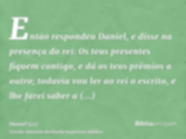 Então respondeu Daniel, e disse na presença do rei: Os teus presentes fiquem contigo, e dá os teus prêmios a outro; todavia vou ler ao rei o escrito, e lhe fare