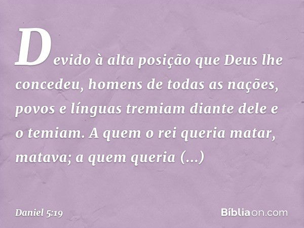 Devido à alta posição que Deus lhe concedeu, homens de todas as nações, povos e línguas tremiam diante dele e o temiam. A quem o rei queria matar, matava; a que