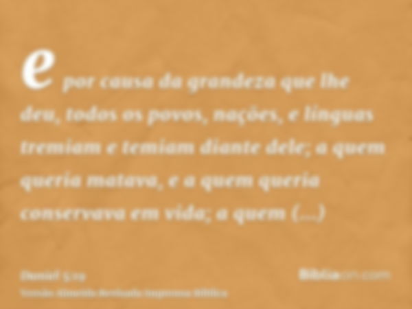 e por causa da grandeza que lhe deu, todos os povos, nações, e línguas tremiam e temiam diante dele; a quem queria matava, e a quem queria conservava em vida; a