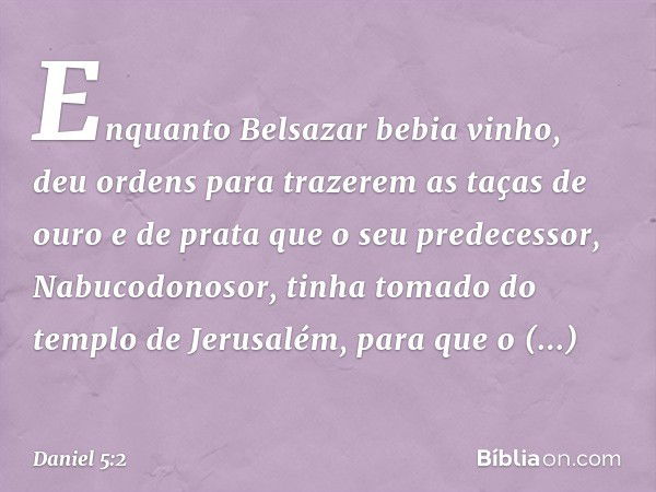 Enquanto Belsazar bebia vinho, deu ordens para trazerem as taças de ouro e de prata que o seu predecessor, Nabuco­donosor, tinha tomado do templo de Jerusalém, 